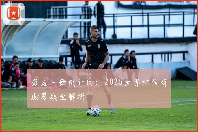 最后一舞倒计时：2026世界杯传奇谢幕战全解析