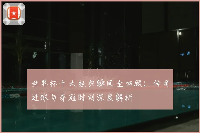 世界杯十大经典瞬间全回顾：传奇进球与夺冠时刻深度解析