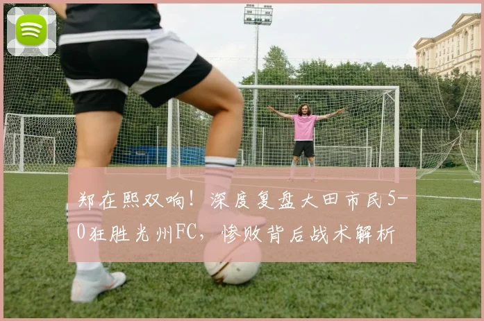 郑在熙双响！深度复盘大田市民5-0狂胜光州FC，惨败背后战术解析