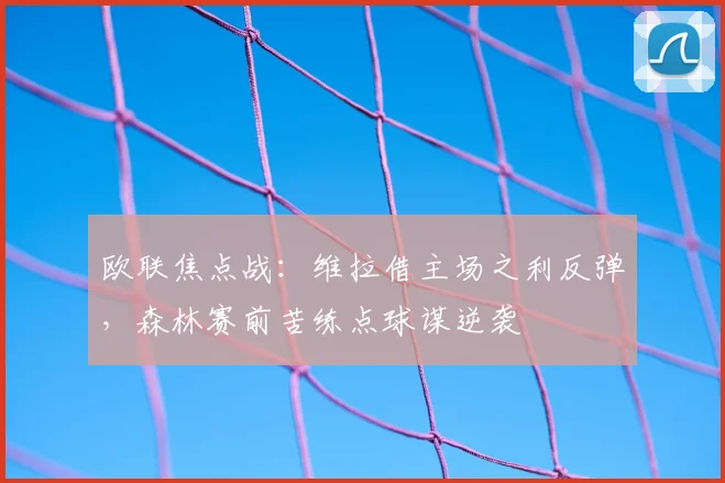 欧联焦点战：维拉借主场之利反弹，森林赛前苦练点球谋逆袭