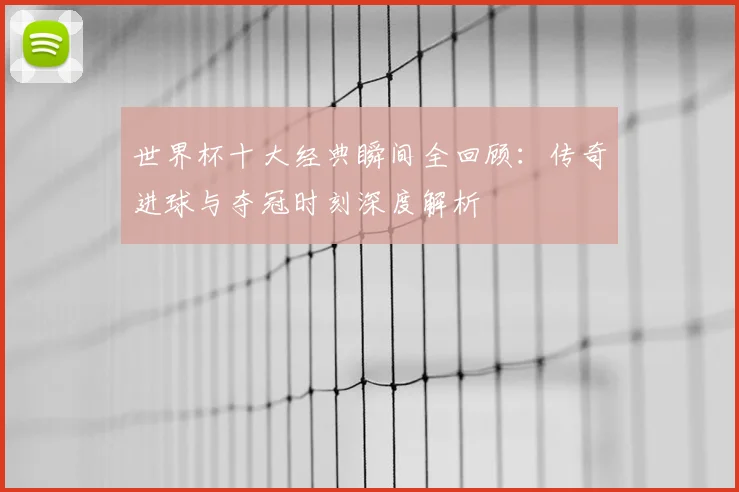 世界杯十大经典瞬间全回顾：传奇进球与夺冠时刻深度解析