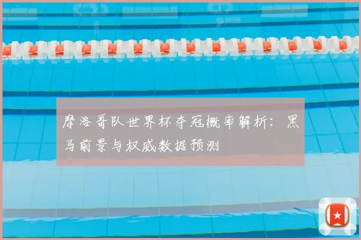 摩洛哥队世界杯夺冠概率解析：黑马前景与权威数据预测